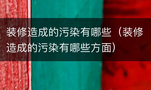 装修造成的污染有哪些（装修造成的污染有哪些方面）