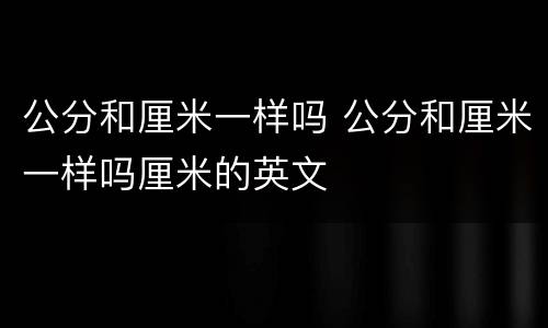 公分和厘米一样吗 公分和厘米一样吗厘米的英文