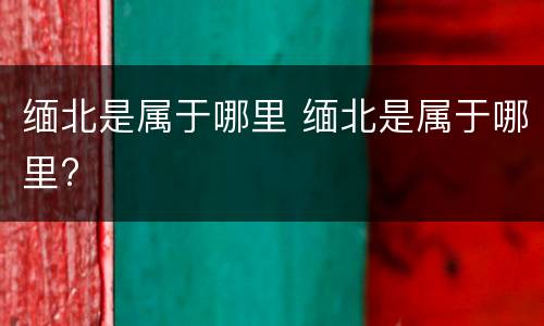 缅北是属于哪里 缅北是属于哪里?