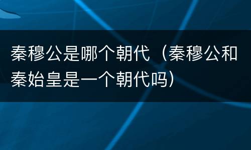 秦穆公是哪个朝代（秦穆公和秦始皇是一个朝代吗）