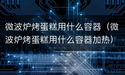 微波炉烤蛋糕用什么容器（微波炉烤蛋糕用什么容器加热）
