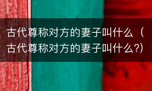 古代尊称对方的妻子叫什么（古代尊称对方的妻子叫什么?）