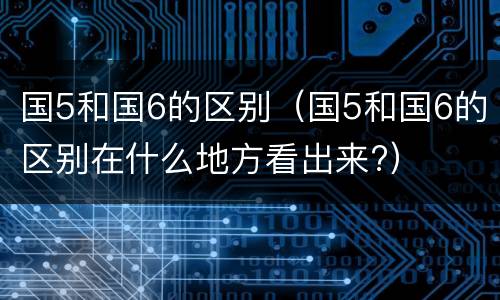 国5和国6的区别（国5和国6的区别在什么地方看出来?）