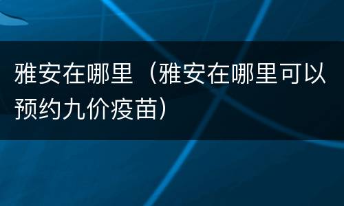 雅安在哪里（雅安在哪里可以预约九价疫苗）