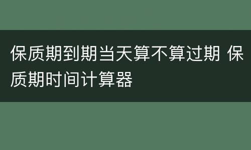 保质期到期当天算不算过期 保质期时间计算器