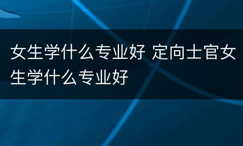 女生学什么专业好 定向士官女生学什么专业好