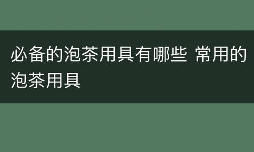 必备的泡茶用具有哪些 常用的泡茶用具