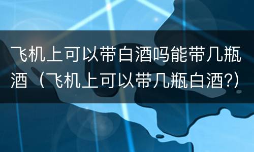 飞机上可以带白酒吗能带几瓶酒（飞机上可以带几瓶白酒?）