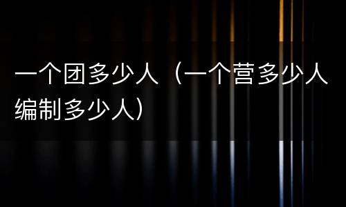 一个团多少人（一个营多少人编制多少人）