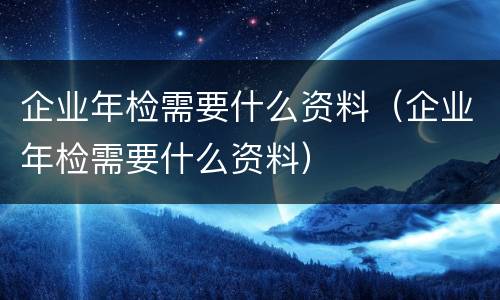 企业年检需要什么资料（企业年检需要什么资料）