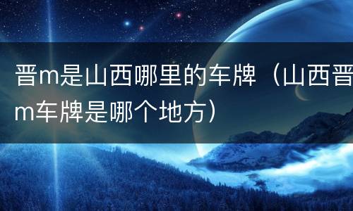 晋m是山西哪里的车牌（山西晋m车牌是哪个地方）