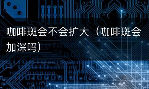 咖啡斑会不会扩大（咖啡斑会加深吗）