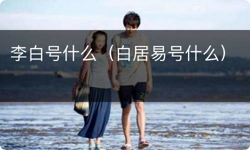 李白号什么（白居易号什么）