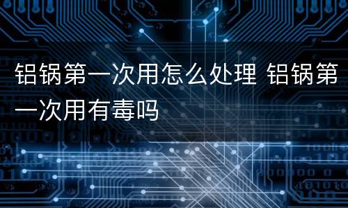 铝锅第一次用怎么处理 铝锅第一次用有毒吗