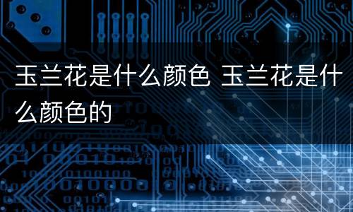 玉兰花是什么颜色 玉兰花是什么颜色的