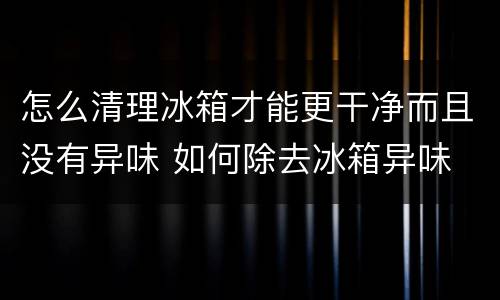 怎么清理冰箱才能更干净而且没有异味 如何除去冰箱异味