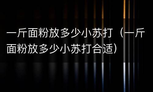 一斤面粉放多少小苏打（一斤面粉放多少小苏打合适）
