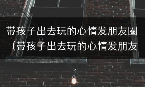 带孩子出去玩的心情发朋友圈（带孩子出去玩的心情发朋友圈诗句）