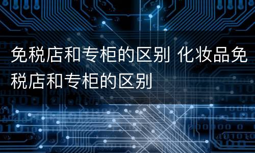 免税店和专柜的区别 化妆品免税店和专柜的区别