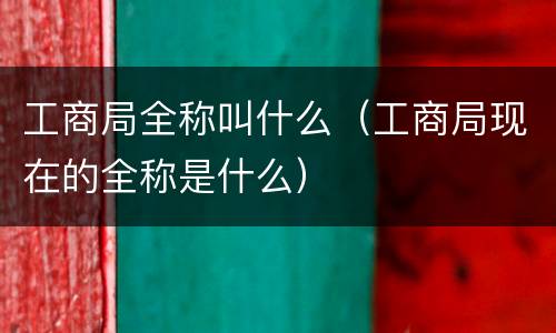 工商局全称叫什么（工商局现在的全称是什么）