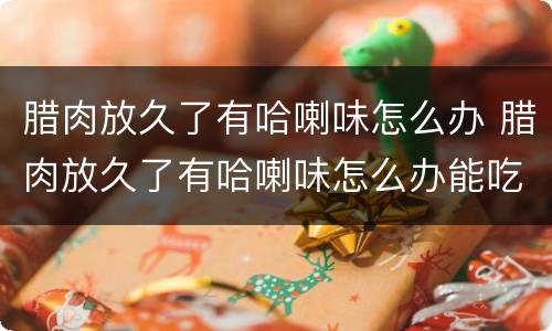 腊肉放久了有哈喇味怎么办 腊肉放久了有哈喇味怎么办能吃吗