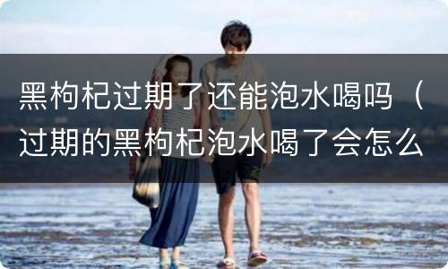 黑枸杞过期了还能泡水喝吗（过期的黑枸杞泡水喝了会怎么样）