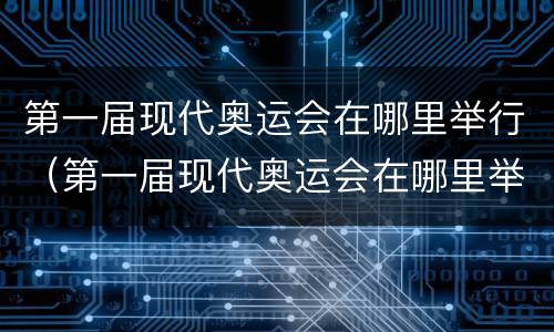 第一届现代奥运会在哪里举行（第一届现代奥运会在哪里举办的）