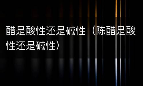 醋是酸性还是碱性（陈醋是酸性还是碱性）