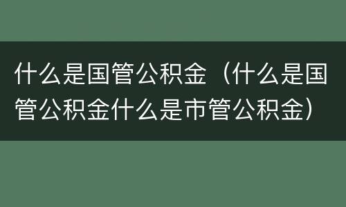 什么是国管公积金（什么是国管公积金什么是市管公积金）