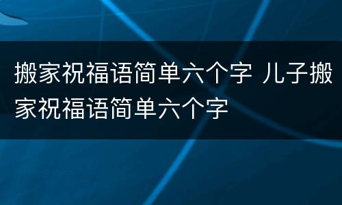 搬家祝福语简单六个字 儿子搬家祝福语简单六个字