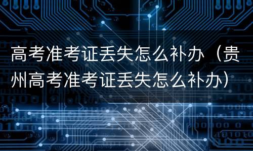 高考准考证丢失怎么补办（贵州高考准考证丢失怎么补办）