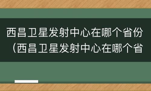 西昌卫星发射中心在哪个省份（西昌卫星发射中心在哪个省份建设）