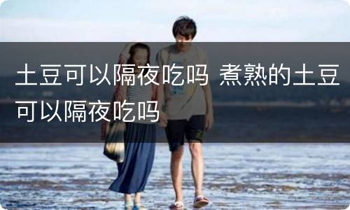 土豆可以隔夜吃吗 煮熟的土豆可以隔夜吃吗