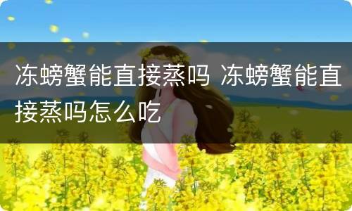 冻螃蟹能直接蒸吗 冻螃蟹能直接蒸吗怎么吃