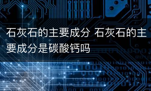 石灰石的主要成分 石灰石的主要成分是碳酸钙吗