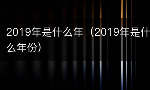 2019年是什么年（2019年是什么年份）
