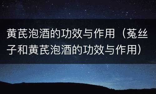 黄芪泡酒的功效与作用（菟丝子和黄芪泡酒的功效与作用）