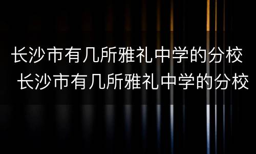 长沙市有几所雅礼中学的分校 长沙市有几所雅礼中学的分校名称