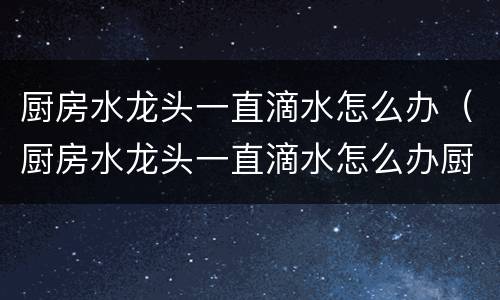 厨房水龙头一直滴水怎么办（厨房水龙头一直滴水怎么办厨房水龙头怎么拆卸）