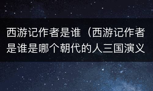 西游记作者是谁（西游记作者是谁是哪个朝代的人三国演义作者是谁?）
