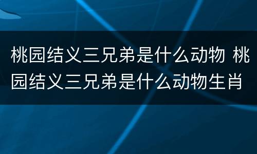 桃园结义三兄弟是什么动物 桃园结义三兄弟是什么动物生肖