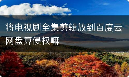 将电视剧全集剪辑放到百度云网盘算侵权嘛