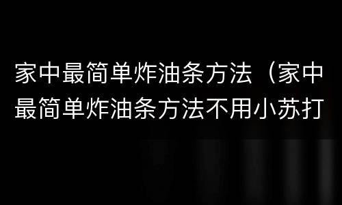 家中最简单炸油条方法（家中最简单炸油条方法不用小苏打）