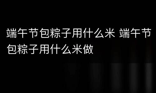 端午节包粽子用什么米 端午节包粽子用什么米做