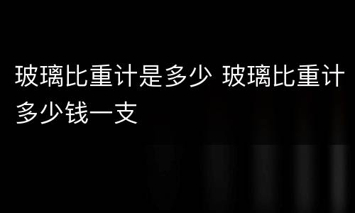 玻璃比重计是多少 玻璃比重计多少钱一支