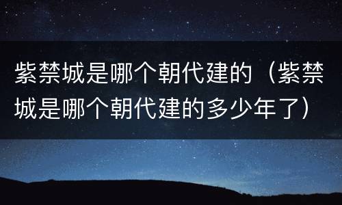 紫禁城是哪个朝代建的（紫禁城是哪个朝代建的多少年了）