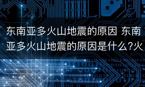 东南亚多火山地震的原因 东南亚多火山地震的原因是什么?火山国是哪个