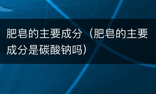 肥皂的主要成分（肥皂的主要成分是碳酸钠吗）