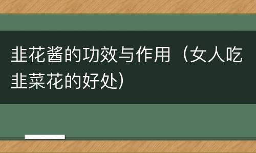 韭花酱的功效与作用（女人吃韭菜花的好处）