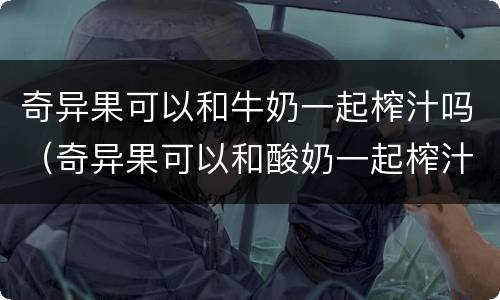 奇异果可以和牛奶一起榨汁吗（奇异果可以和酸奶一起榨汁喝吗）